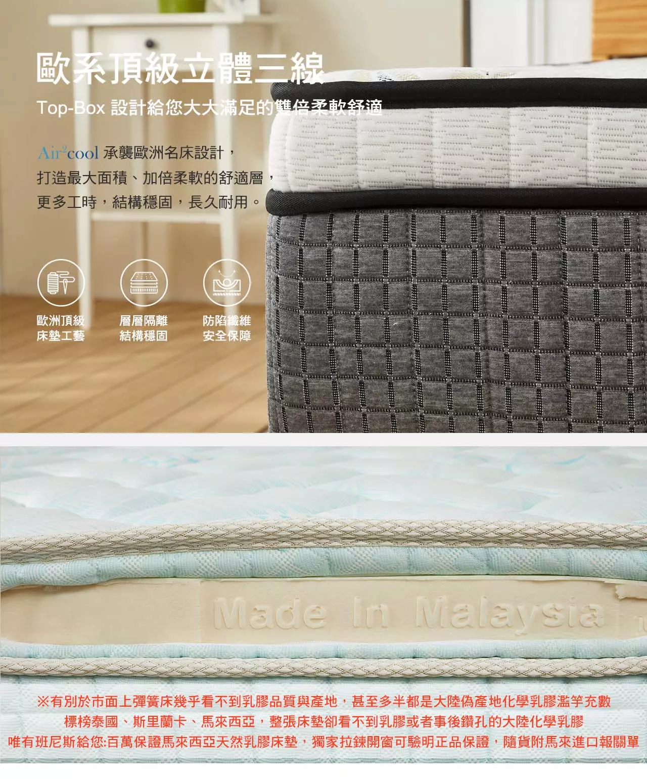 歐系頂級床墊車工，Top-Box 給您大大滿足的雙倍柔軟舒適：打造最大面積、加倍柔軟的舒適層，更多工時，結構穩固，長久耐用。側邊雙拉鍊開窗：可見天然乳膠與EPE支撐透氣結構；側邊採用透氣布料；歐系手工高級床墊設計，提昇16.8%舒適層面積與體感