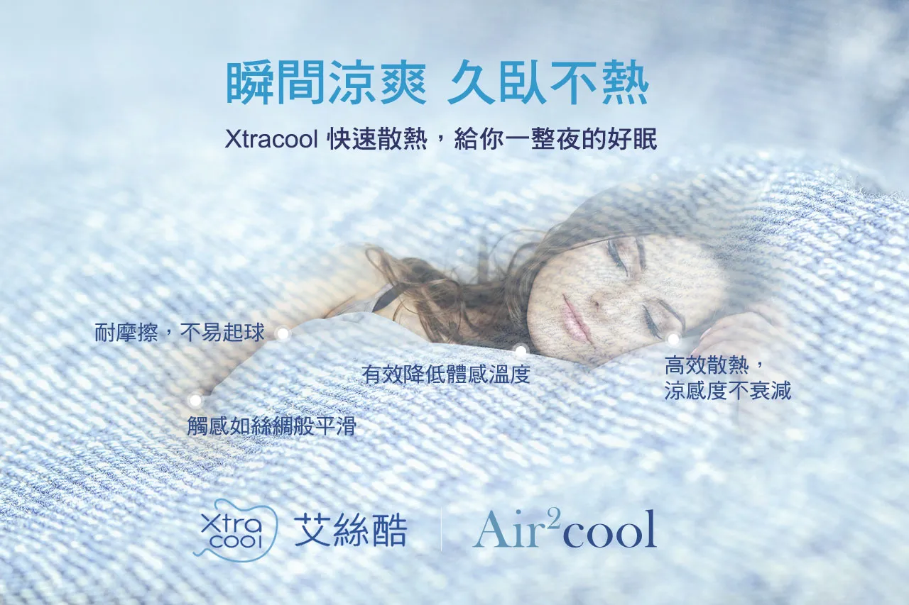 瞬間涼爽 久臥不熱，Xtralcool快速散熱，給你一整夜的好眠。Xtralcool布料高效散熱，涼感度不衰減，有效降低體感溫度，耐摩擦，不易起球，觸感如絲綢般平滑