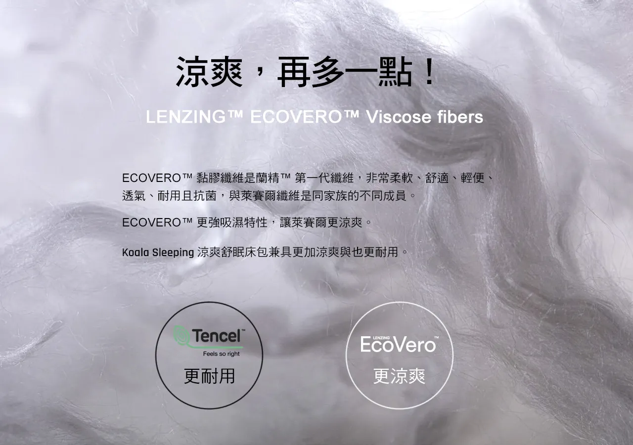 涼爽再多一點。ECOVERO™ 黏膠纖維是蘭精™ 第一代纖維，非常柔軟、舒適、輕便、透氣、耐用且抗菌，與萊賽爾纖維是同家族的不同成員。ECOVERO™ 更強吸濕特性，讓萊賽爾更涼爽。Koala Sleeping 涼爽舒眠床包兼具更加涼爽與也更耐用。